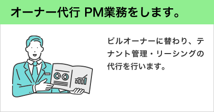 オーナー代行 PM業務をします。 ビルオーナーに替わり、テナント管理・リーシングの代行を行います。