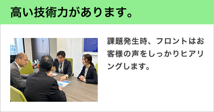 高い技術力があります。 課題発生時、フロントはお客様の声をしっかりヒアリングします。