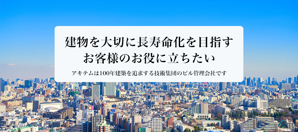 建物を大切に長寿命化を目指すお客様のお役に立ちたい アキテムは100年建築を追求する技術集団のビル管理会社です